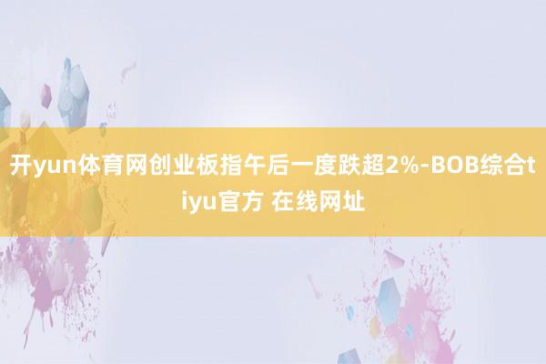 开yun体育网创业板指午后一度跌超2%-BOB综合tiyu官方 在线网址