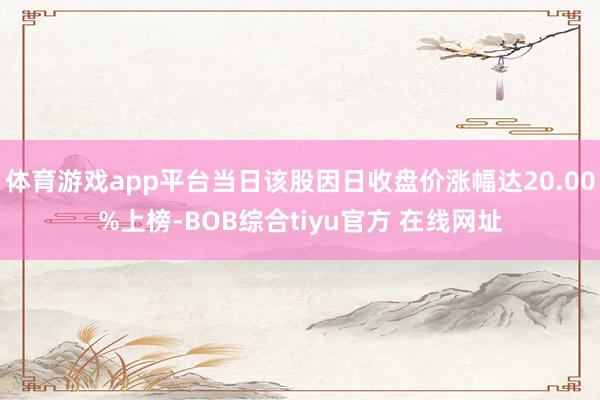 体育游戏app平台当日该股因日收盘价涨幅达20.00%上榜-BOB综合tiyu官方 在线网址