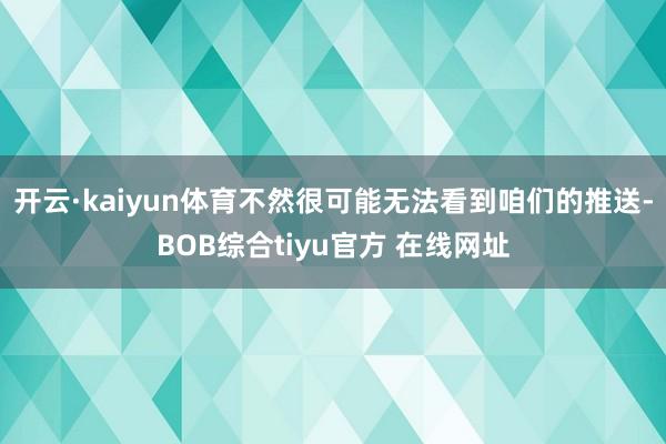 开云·kaiyun体育不然很可能无法看到咱们的推送-BOB综合tiyu官方 在线网址