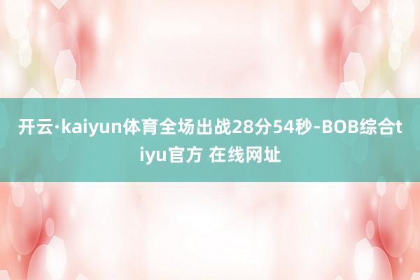 开云·kaiyun体育全场出战28分54秒-BOB综合tiyu官方 在线网址