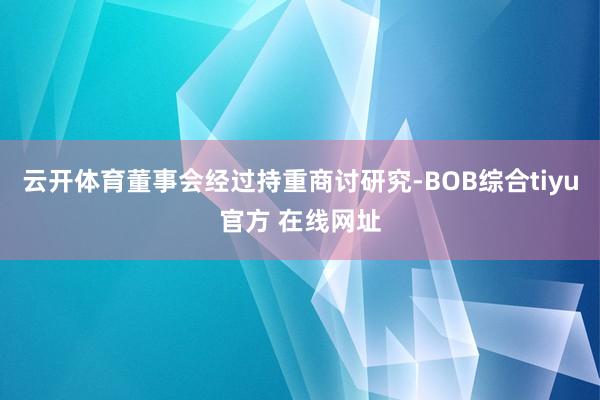 云开体育董事会经过持重商讨研究-BOB综合tiyu官方 在线网址