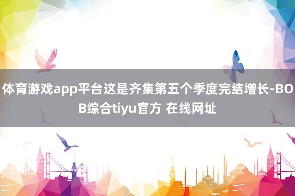 体育游戏app平台这是齐集第五个季度完结增长-BOB综合tiyu官方 在线网址