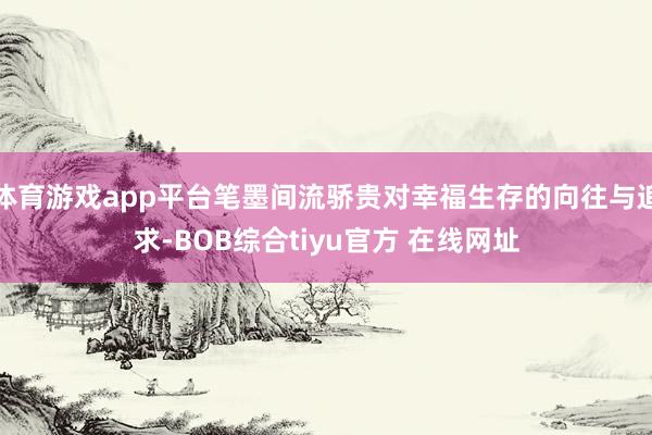 体育游戏app平台笔墨间流骄贵对幸福生存的向往与追求-BOB综合tiyu官方 在线网址