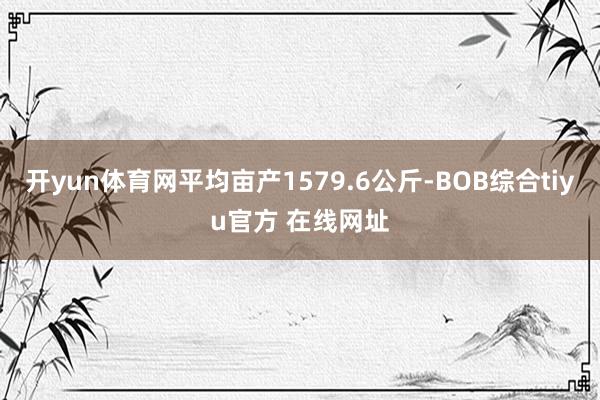开yun体育网平均亩产1579.6公斤-BOB综合tiyu官方 在线网址