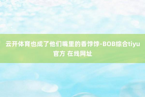 云开体育也成了他们嘴里的香饽饽-BOB综合tiyu官方 在线网址