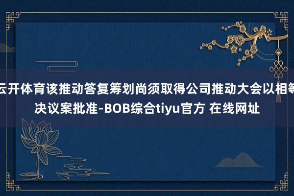 云开体育该推动答复筹划尚须取得公司推动大会以相等决议案批准-BOB综合tiyu官方 在线网址