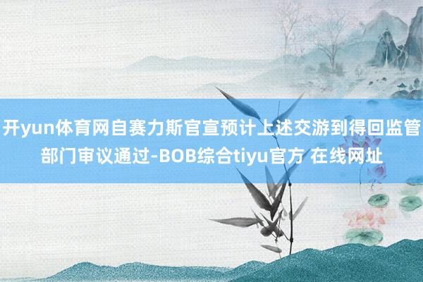 开yun体育网自赛力斯官宣预计上述交游到得回监管部门审议通过-BOB综合tiyu官方 在线网址