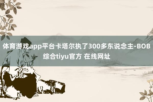 体育游戏app平台卡塔尔执了300多东说念主-BOB综合tiyu官方 在线网址