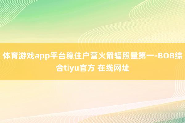 体育游戏app平台稳住户营火箭辐照量第一-BOB综合tiyu官方 在线网址