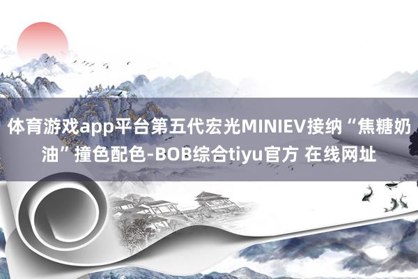 体育游戏app平台第五代宏光MINIEV接纳“焦糖奶油”撞色配色-BOB综合tiyu官方 在线网址