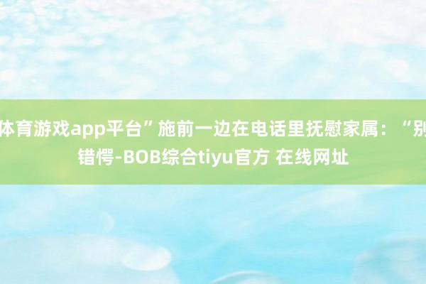 体育游戏app平台”施前一边在电话里抚慰家属：“别错愕-BOB综合tiyu官方 在线网址