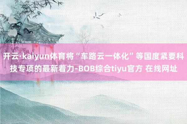 开云·kaiyun体育将“车路云一体化”等国度紧要科技专项的最新着力-BOB综合tiyu官方 在线网址