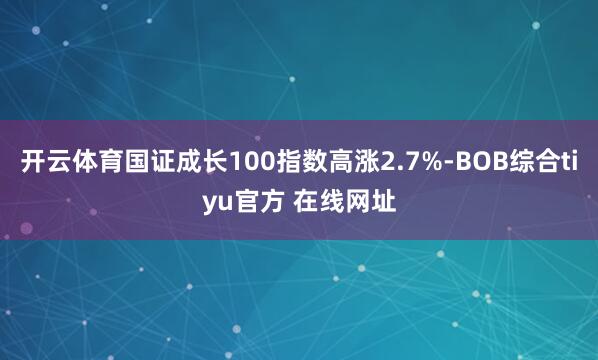 开云体育国证成长100指数高涨2.7%-BOB综合tiyu官方 在线网址