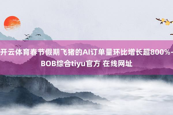 开云体育春节假期飞猪的AI订单量环比增长超800%-BOB综合tiyu官方 在线网址