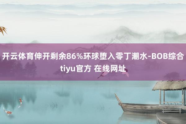 开云体育伸开剩余86%环球堕入零丁潮水-BOB综合tiyu官方 在线网址