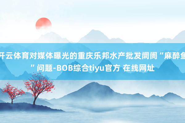 开云体育对媒体曝光的重庆乐邦水产批发阛阓“麻醉鱼”问题-BOB综合tiyu官方 在线网址