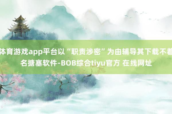 体育游戏app平台以“职责涉密”为由辅导其下载不着名搪塞软件-BOB综合tiyu官方 在线网址