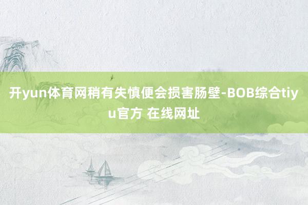 开yun体育网稍有失慎便会损害肠壁-BOB综合tiyu官方 在线网址