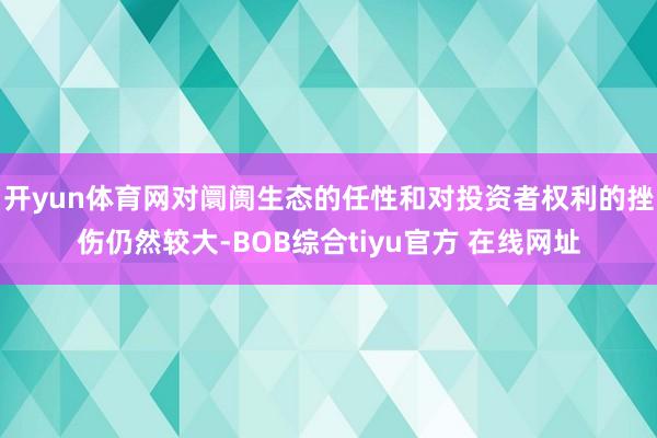 开yun体育网对阛阓生态的任性和对投资者权利的挫伤仍然较大-BOB综合tiyu官方 在线网址
