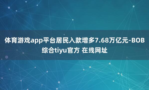 体育游戏app平台居民入款增多7.68万亿元-BOB综合tiyu官方 在线网址