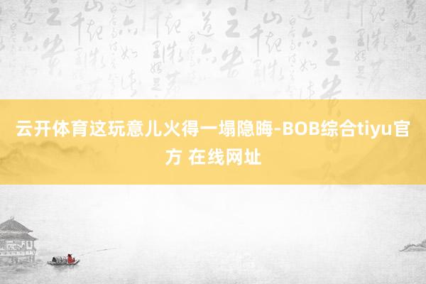 云开体育这玩意儿火得一塌隐晦-BOB综合tiyu官方 在线网址