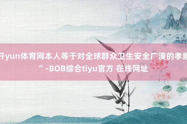 开yun体育网本人等于对全球群众卫生安全广漠的孝顺”-BOB综合tiyu官方 在线网址