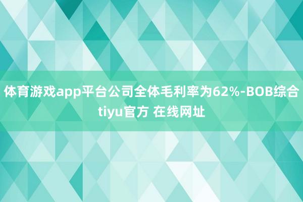 体育游戏app平台公司全体毛利率为62%-BOB综合tiyu官方 在线网址