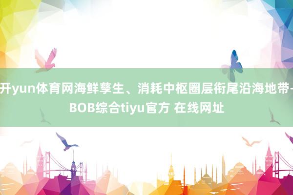 开yun体育网海鲜孳生、消耗中枢圈层衔尾沿海地带-BOB综合tiyu官方 在线网址