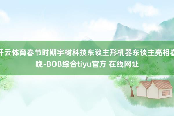开云体育春节时期宇树科技东谈主形机器东谈主亮相春晚-BOB综合tiyu官方 在线网址
