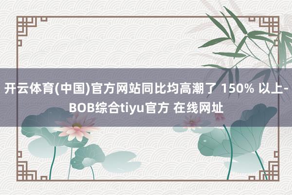 开云体育(中国)官方网站同比均高潮了 150% 以上-BOB综合tiyu官方 在线网址