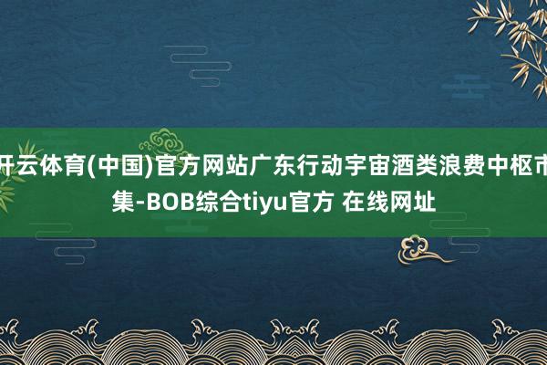 开云体育(中国)官方网站广东行动宇宙酒类浪费中枢市集-BOB综合tiyu官方 在线网址