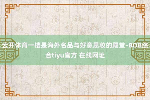 云开体育一楼是海外名品与好意思妆的殿堂-BOB综合tiyu官方 在线网址