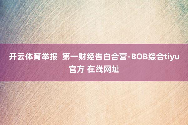 开云体育举报  第一财经告白合营-BOB综合tiyu官方 在线网址