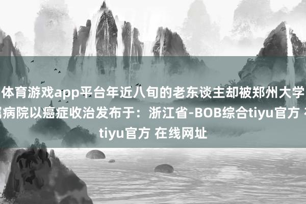 体育游戏app平台年近八旬的老东谈主却被郑州大学第一附属病院以癌症收治发布于：浙江省-BOB综合tiyu官方 在线网址
