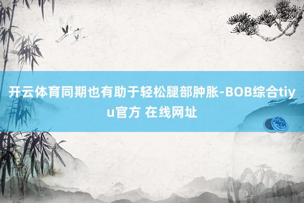 开云体育同期也有助于轻松腿部肿胀-BOB综合tiyu官方 在线网址