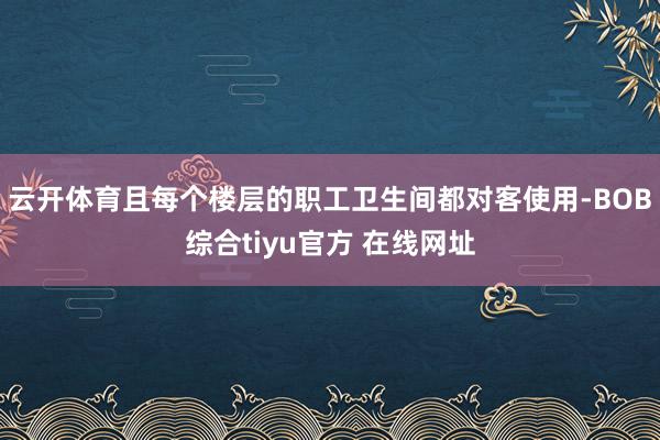 云开体育且每个楼层的职工卫生间都对客使用-BOB综合tiyu官方 在线网址
