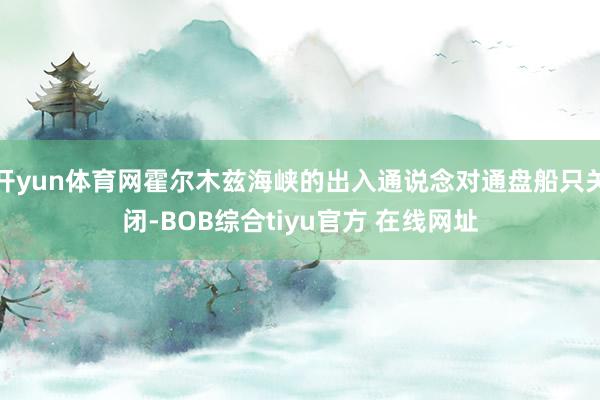 开yun体育网霍尔木兹海峡的出入通说念对通盘船只关闭-BOB综合tiyu官方 在线网址