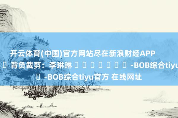 开云体育(中国)官方网站尽在新浪财经APP            						背负裁剪：李琳琳 							-BOB综合tiyu官方 在线网址