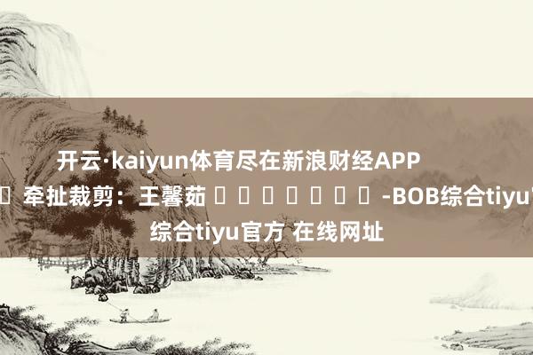 开云·kaiyun体育尽在新浪财经APP            						牵扯裁剪：王馨茹 							-BOB综合tiyu官方 在线网址