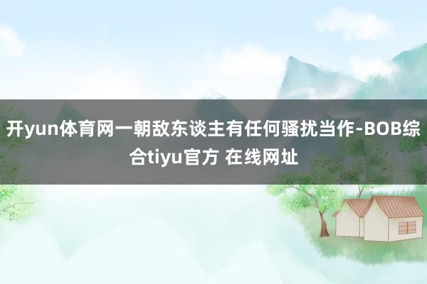 开yun体育网一朝敌东谈主有任何骚扰当作-BOB综合tiyu官方 在线网址