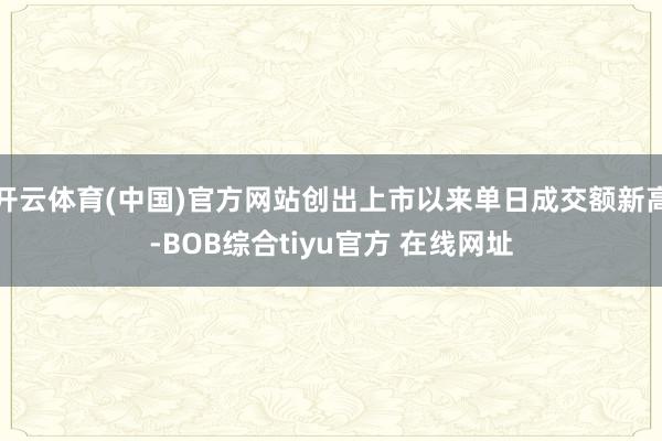 开云体育(中国)官方网站创出上市以来单日成交额新高-BOB综合tiyu官方 在线网址