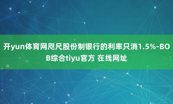 开yun体育网咫尺股份制银行的利率只消1.5%-BOB综合tiyu官方 在线网址