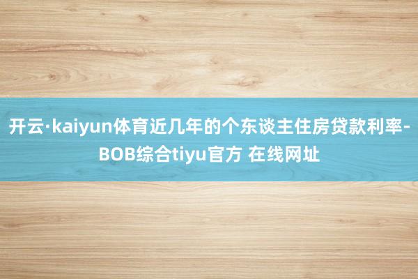 开云·kaiyun体育近几年的个东谈主住房贷款利率-BOB综合tiyu官方 在线网址