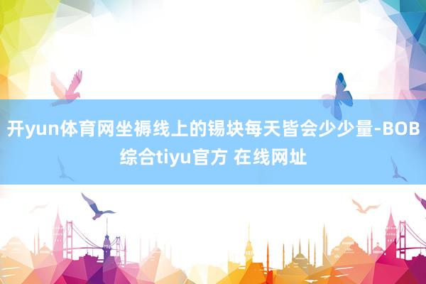 开yun体育网坐褥线上的锡块每天皆会少少量-BOB综合tiyu官方 在线网址