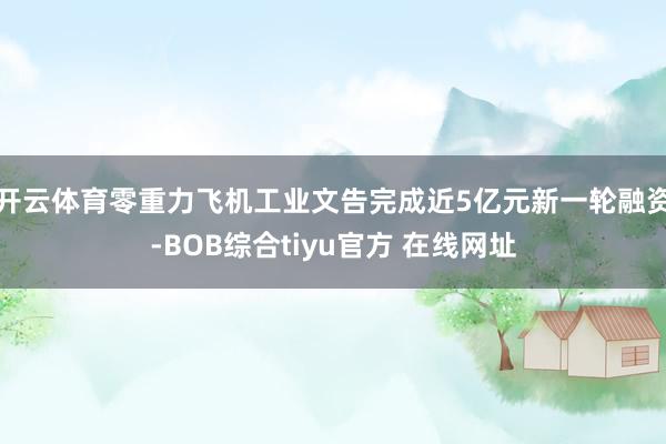 开云体育零重力飞机工业文告完成近5亿元新一轮融资-BOB综合tiyu官方 在线网址