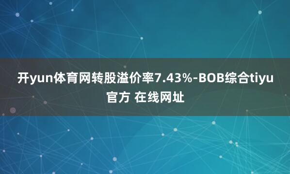 开yun体育网转股溢价率7.43%-BOB综合tiyu官方 在线网址