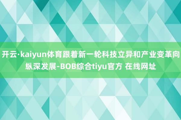 开云·kaiyun体育跟着新一轮科技立异和产业变革向纵深发展-BOB综合tiyu官方 在线网址