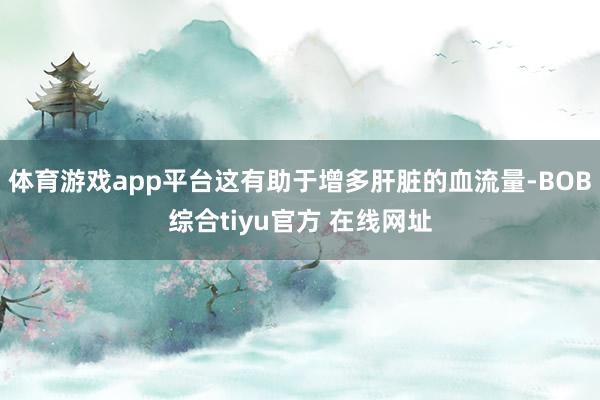 体育游戏app平台这有助于增多肝脏的血流量-BOB综合tiyu官方 在线网址