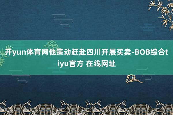 开yun体育网他策动赶赴四川开展买卖-BOB综合tiyu官方 在线网址