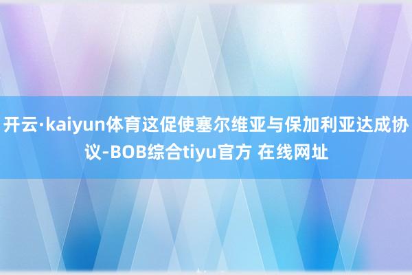 开云·kaiyun体育这促使塞尔维亚与保加利亚达成协议-BOB综合tiyu官方 在线网址
